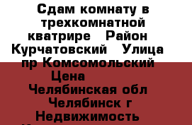 Сдам комнату в трехкомнатной кватрире › Район ­ Курчатовский › Улица ­ пр.Комсомольский › Цена ­ 5 000 - Челябинская обл., Челябинск г. Недвижимость » Квартиры аренда   . Челябинская обл.,Челябинск г.